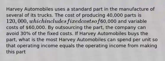 Harvey Automobiles uses a standard part in the manufacture of several of its trucks. The cost of producing 40,000 parts is 120,000, which includes <a href='https://www.questionai.com/knowledge/kRhNaxnwzu-fixed-costs' class='anchor-knowledge'>fixed costs</a> of60,000 and variable costs of 60,000. By outsourcing the part, the company can avoid 30% of the fixed costs. If Harvey Automobiles buys the part, what is the most Harvey Automobiles can spend per unit so that operating income equals the operating income from making this part