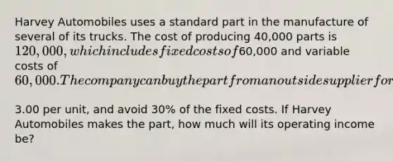 Harvey Automobiles uses a standard part in the manufacture of several of its trucks. The cost of producing​ 40,000 parts is​ 120,000, which includes fixed costs of​60,000 and variable costs of​ 60,000. The company can buy the part from an outside supplier for​3.00 per​ unit, and avoid​ 30% of the fixed costs. If Harvey Automobiles makes the​ part, how much will its operating income​ be?