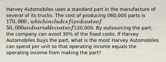 Harvey Automobiles uses a standard part in the manufacture of several of its trucks. The cost of producing 060,000 parts is 170,000​, which includes fixed costs of 50,000 and variable costs of120,000. By outsourcing the​ part, the company can avoid​ 30% of the fixed costs. If Harvey Automobiles buys the​ part, what is the most Harvey Automobiles can spend per unit so that operating income equals the operating income from making the​ part?