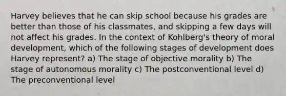 Harvey believes that he can skip school because his grades are better than those of his classmates, and skipping a few days will not affect his grades. In the context of Kohlberg's theory of moral development, which of the following stages of development does Harvey represent? a) The stage of objective morality b) The stage of autonomous morality c) The postconventional level d) The preconventional level