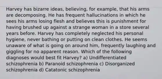 Harvey has bizarre ideas, believing, for example, that his arms are decomposing. He has frequent hallucinations in which he sees his arms losing flesh and believes this is punishment for having brushed up against a strange woman in a store several years before. Harvey has completely neglected his personal hygiene, never bathing or putting on clean clothes. He seems unaware of what is going on around him, frequently laughing and giggling for no apparent reason. Which of the following diagnoses would best fit Harvey? a) Undifferentiated schizophrenia b) Paranoid schizophrenia c) Disorganized schizophrenia d) Catatonic schizophrenia