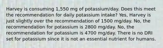 Harvey is consuming 1,550 mg of potassium/day. Does this meet the recommendation for daily potassium intake? Yes, Harvey is just slightly over the recommendation of 1500 mg/day. No, the recommendation for potassium is 2800 mg/day. No, the recommendation for potassium is 4700 mg/day. There is no DRI set for potassium since it is not an essential nutrient for humans.