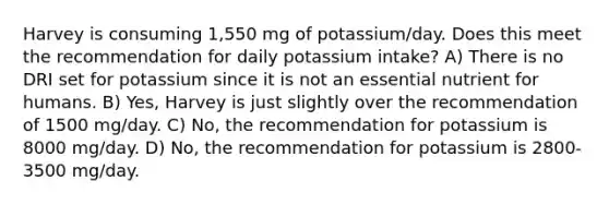 Harvey is consuming 1,550 mg of potassium/day. Does this meet the recommendation for daily potassium intake? A) There is no DRI set for potassium since it is not an essential nutrient for humans. B) Yes, Harvey is just slightly over the recommendation of 1500 mg/day. C) No, the recommendation for potassium is 8000 mg/day. D) No, the recommendation for potassium is 2800-3500 mg/day.