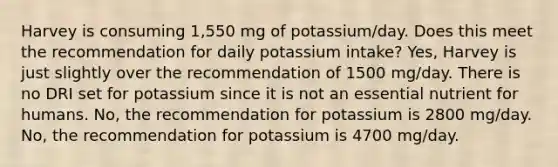 Harvey is consuming 1,550 mg of potassium/day. Does this meet the recommendation for daily potassium intake? Yes, Harvey is just slightly over the recommendation of 1500 mg/day. There is no DRI set for potassium since it is not an essential nutrient for humans. No, the recommendation for potassium is 2800 mg/day. No, the recommendation for potassium is 4700 mg/day.