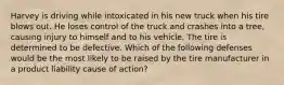 Harvey is driving while intoxicated in his new truck when his tire blows out. He loses control of the truck and crashes into a tree, causing injury to himself and to his vehicle. The tire is determined to be defective. Which of the following defenses would be the most likely to be raised by the tire manufacturer in a product liability cause of action?