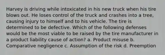 Harvey is driving while intoxicated in his new truck when his tire blows out. He loses control of the truck and crashes into a tree, causing injury to himself and to his vehicle. The tire is determined to be defective. Which of the following defenses would be the most viable to be raised by the tire manufacturer in a product liability cause of action? a. Product misuse b. Comparative negligence c. Assumption of the risk d. Preemption