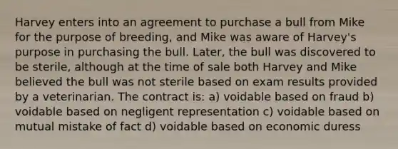 Harvey enters into an agreement to purchase a bull from Mike for the purpose of breeding, and Mike was aware of Harvey's purpose in purchasing the bull. Later, the bull was discovered to be sterile, although at the time of sale both Harvey and Mike believed the bull was not sterile based on exam results provided by a veterinarian. The contract is: a) voidable based on fraud b) voidable based on negligent representation c) voidable based on mutual mistake of fact d) voidable based on economic duress