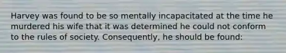 Harvey was found to be so mentally incapacitated at the time he murdered his wife that it was determined he could not conform to the rules of society. Consequently, he should be found: