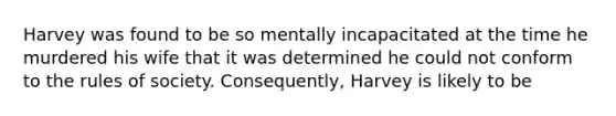 Harvey was found to be so mentally incapacitated at the time he murdered his wife that it was determined he could not conform to the rules of society. Consequently, Harvey is likely to be