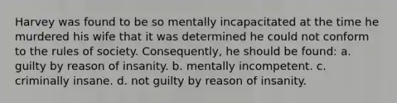 Harvey was found to be so mentally incapacitated at the time he murdered his wife that it was determined he could not conform to the rules of society. Consequently, he should be found: a. guilty by reason of insanity. b. mentally incompetent. c. criminally insane. d. not guilty by reason of insanity.