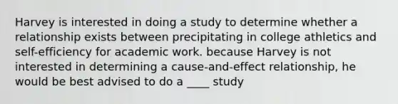 Harvey is interested in doing a study to determine whether a relationship exists between precipitating in college athletics and self-efficiency for academic work. because Harvey is not interested in determining a cause-and-effect relationship, he would be best advised to do a ____ study