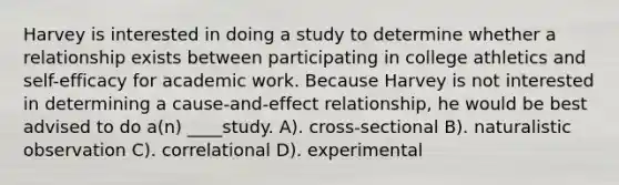 Harvey is interested in doing a study to determine whether a relationship exists between participating in college athletics and self-efficacy for academic work. Because Harvey is not interested in determining a cause-and-effect relationship, he would be best advised to do a(n) ____study. A). cross-sectional B). naturalistic observation C). correlational D). experimental