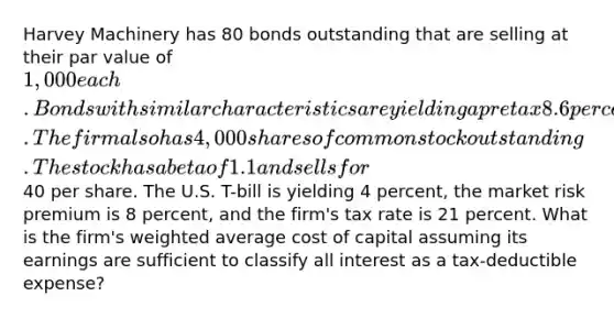 Harvey Machinery has 80 bonds outstanding that are selling at their par value of 1,000 each. Bonds with similar characteristics are yielding a pretax 8.6 percent. The firm also has 4,000 shares of common stock outstanding. The stock has a beta of 1.1 and sells for40 per share. The U.S. T-bill is yielding 4 percent, the market risk premium is 8 percent, and the firm's tax rate is 21 percent. What is the firm's weighted average cost of capital assuming its earnings are sufficient to classify all interest as a tax-deductible expense?