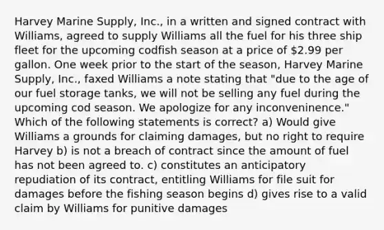 Harvey Marine Supply, Inc., in a written and signed contract with Williams, agreed to supply Williams all the fuel for his three ship fleet for the upcoming codfish season at a price of 2.99 per gallon. One week prior to the start of the season, Harvey Marine Supply, Inc., faxed Williams a note stating that "due to the age of our fuel storage tanks, we will not be selling any fuel during the upcoming cod season. We apologize for any inconveninence." Which of the following statements is correct? a) Would give Williams a grounds for claiming damages, but no right to require Harvey b) is not a breach of contract since the amount of fuel has not been agreed to. c) constitutes an anticipatory repudiation of its contract, entitling Williams for file suit for damages before the fishing season begins d) gives rise to a valid claim by Williams for punitive damages