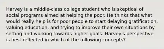 Harvey is a middle-class college student who is skeptical of social programs aimed at helping the poor. He thinks that what would really help is for poor people to start delaying gratification, valuing education, and trying to improve their own situations by setting and working towards higher goals. Harvey's perspective is best reflected in which of the following concepts?