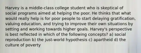 Harvey is a middle-class college student who is skeptical of social programs aimed at helping the poor. He thinks that what would really help is for poor people to start delaying gratification, valuing education, and trying to improve their own situations by setting and working towards higher goals. Harvey's perspective is best reflected in which of the following concepts? a) social reproduction b) the just-world hypothesis c) apartheid d) the culture of poverty