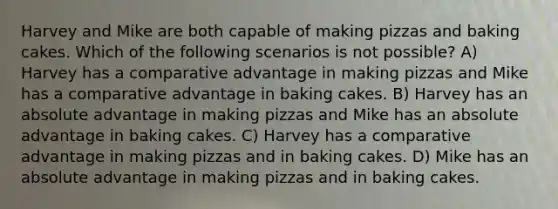 Harvey and Mike are both capable of making pizzas and baking cakes. Which of the following scenarios is not possible? A) Harvey has a comparative advantage in making pizzas and Mike has a comparative advantage in baking cakes. B) Harvey has an absolute advantage in making pizzas and Mike has an absolute advantage in baking cakes. C) Harvey has a comparative advantage in making pizzas and in baking cakes. D) Mike has an absolute advantage in making pizzas and in baking cakes.