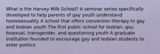 What is the Harvey Milk School? A seminar series specifically developed to help parents of gay youth understand homosexuality A school that offers conversion therapy to gay and lesbian youth The first public school for lesbian, gay, bisexual, transgender, and questioning youth A graduate institution founded to encourage gay and lesbian students to enter politics