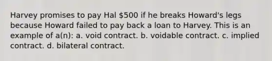 Harvey promises to pay Hal 500 if he breaks Howard's legs because Howard failed to pay back a loan to Harvey. This is an example of a(n): a. void contract. b. voidable contract. c. implied contract. d. bilateral contract.