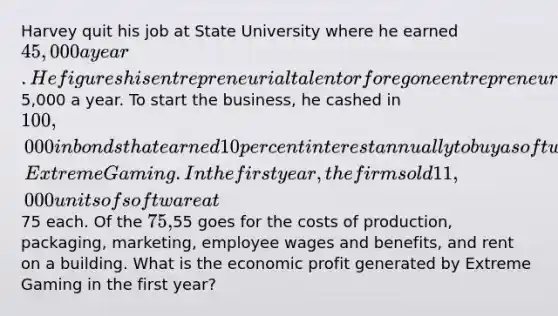 Harvey quit his job at State University where he earned 45,000 a year. He figures his entrepreneurial talent or foregone entrepreneurial income to be5,000 a year. To start the business, he cashed in 100,000 in bonds that earned 10 percent interest annually to buy a software company, Extreme Gaming. In the first year, the firm sold 11,000 units of software at75 each. Of the 75,55 goes for the costs of production, packaging, marketing, employee wages and benefits, and rent on a building. What is the economic profit generated by Extreme Gaming in the first year?