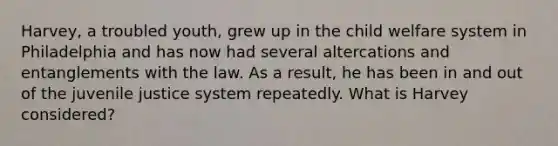 Harvey, a troubled youth, grew up in the child welfare system in Philadelphia and has now had several altercations and entanglements with the law. As a result, he has been in and out of the juvenile justice system repeatedly. What is Harvey considered?