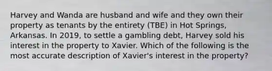 Harvey and Wanda are husband and wife and they own their property as tenants by the entirety (TBE) in Hot Springs, Arkansas. In 2019, to settle a gambling debt, Harvey sold his interest in the property to Xavier. Which of the following is the most accurate description of Xavier's interest in the property?