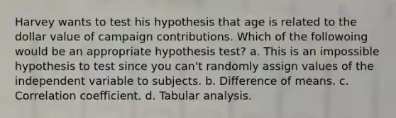 Harvey wants to test his hypothesis that age is related to the dollar value of campaign contributions. Which of the followoing would be an appropriate hypothesis test? a. This is an impossible hypothesis to test since you can't randomly assign values of the independent variable to subjects. b. Difference of means. c. Correlation coefficient. d. Tabular analysis.