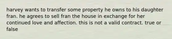 harvey wants to transfer some property he owns to his daughter fran. he agrees to sell fran the house in exchange for her continued love and affection. this is not a valid contract. true or false