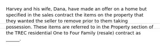 Harvey and his wife, Dana, have made an offer on a home but specified in the sales contract the items on the property that they wanted the seller to remove prior to them taking possession. These items are referred to in the Property section of the TREC residential One to Four Family (resale) contract as ______.