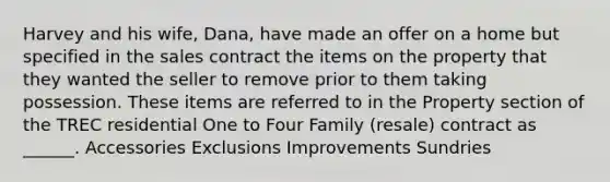 Harvey and his wife, Dana, have made an offer on a home but specified in the sales contract the items on the property that they wanted the seller to remove prior to them taking possession. These items are referred to in the Property section of the TREC residential One to Four Family (resale) contract as ______. Accessories Exclusions Improvements Sundries