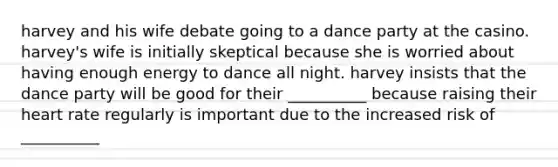 harvey and his wife debate going to a dance party at the casino. harvey's wife is initially skeptical because she is worried about having enough energy to dance all night. harvey insists that the dance party will be good for their __________ because raising their heart rate regularly is important due to the increased risk of __________