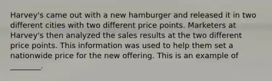 Harvey's came out with a new hamburger and released it in two different cities with two different price points. Marketers at Harvey's then analyzed the sales results at the two different price points. This information was used to help them set a nationwide price for the new offering. This is an example of ________.