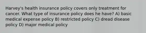 Harvey's health insurance policy covers only treatment for cancer. What type of insurance policy does he have? A) basic medical expense policy B) restricted policy C) dread disease policy D) major medical policy