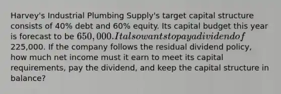 Harvey's Industrial Plumbing Supply's target capital structure consists of 40% debt and 60% equity. Its capital budget this year is forecast to be 650,000. It also wants to pay a dividend of225,000. If the company follows the residual dividend policy, how much net income must it earn to meet its capital requirements, pay the dividend, and keep the capital structure in balance?