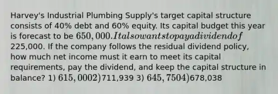 Harvey's Industrial Plumbing Supply's target capital structure consists of 40% debt and 60% equity. Its capital budget this year is forecast to be 650,000. It also wants to pay a dividend of225,000. If the company follows the residual dividend policy, how much net income must it earn to meet its capital requirements, pay the dividend, and keep the capital structure in balance? 1) 615,000 2)711,939 3) 645,750 4)678,038