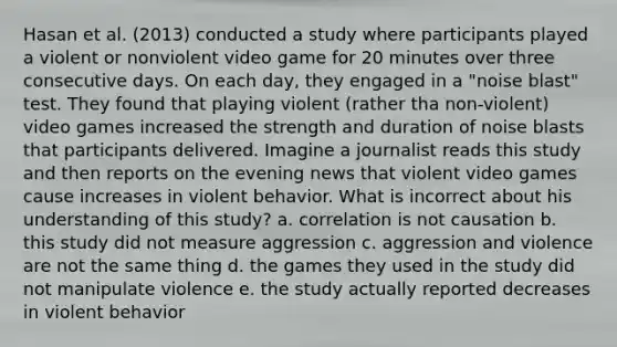 Hasan et al. (2013) conducted a study where participants played a violent or nonviolent video game for 20 minutes over three consecutive days. On each day, they engaged in a "noise blast" test. They found that playing violent (rather tha non-violent) video games increased the strength and duration of noise blasts that participants delivered. Imagine a journalist reads this study and then reports on the evening news that violent video games cause increases in violent behavior. What is incorrect about his understanding of this study? a. correlation is not causation b. this study did not measure aggression c. aggression and violence are not the same thing d. the games they used in the study did not manipulate violence e. the study actually reported decreases in violent behavior