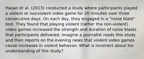 Hasan et al. (2013) conducted a study where participants played a violent or nonviolent video game for 20 minutes over three consecutive days. On each day, they engaged in a "noise blast" test. They found that playing violent (rather tha non-violent) video games increased the strength and duration of noise blasts that participants delivered. Imagine a journalist reads this study and then reports on the evening news that violent video games cause increases in violent behavior. What is incorrect about his understanding of this study?