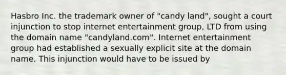 Hasbro Inc. the trademark owner of "candy land", sought a court injunction to stop internet entertainment group, LTD from using the domain name "candyland.com". Internet entertainment group had established a sexually explicit site at the domain name. This injunction would have to be issued by