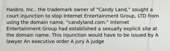 Hasbro, Inc., the trademark owner of "Candy Land," sought a court injunction to stop Internet Entertainment Group, LTD from using the domain name, "candyland.com." Internet Entertainment Group had established a sexually explicit site at the domain name. This injunction would have to be issued by A lawyer An executive order A jury A judge