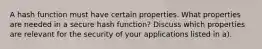 A hash function must have certain properties. What properties are needed in a secure hash function? Discuss which properties are relevant for the security of your applications listed in a).