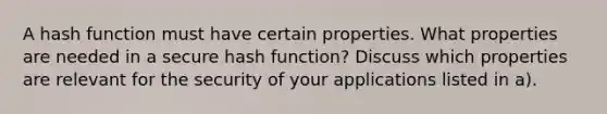 A hash function must have certain properties. What properties are needed in a secure hash function? Discuss which properties are relevant for the security of your applications listed in a).