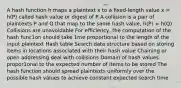 A hash function h maps a plaintext x to a ﬁxed-length value x = h(P) called hash value or digest of P A collision is a pair of plaintexts P and Q that map to the same hash value, h(P) = h(Q) Collisions are unavoidable For eﬃciency, the computation of the hash func1on should take 1me proportional to the length of the input plaintext Hash table Search data structure based on storing items in locations associated with their hash value Chaining or open addressing deal with collisions Domain of hash values propor1onal to the expected number of items to be stored The hash function should spread plaintexts uniformly over the possible hash values to achieve constant expected search time