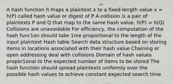 A hash function h maps a plaintext x to a ﬁxed-length value x = h(P) called hash value or digest of P A collision is a pair of plaintexts P and Q that map to the same hash value, h(P) = h(Q) Collisions are unavoidable For eﬃciency, the computation of the hash func1on should take 1me proportional to the length of the input plaintext Hash table Search data structure based on storing items in locations associated with their hash value Chaining or open addressing deal with collisions Domain of hash values propor1onal to the expected number of items to be stored The hash function should spread plaintexts uniformly over the possible hash values to achieve constant expected search time