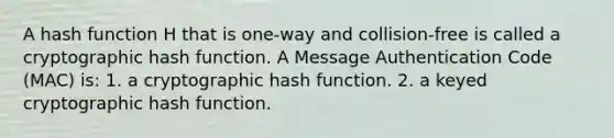 A hash function H that is one-way and collision-free is called a cryptographic hash function. A Message Authentication Code (MAC) is: 1. a cryptographic hash function. 2. a keyed cryptographic hash function.