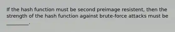 If the hash function must be second preimage resistent, then the strength of the hash function against brute-force attacks must be _________.