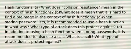 Hash functions. (a) What does "collision resistance" mean in the context of hash functions? (b)What does it mean that it is hard to find a preimage in the context of hash functions? (c)When storing password lists, it is recommended to use a hash function. In what way? What type of attack does this protect against? (d) In addition to using a hash function when storing passwords, it is recommended to also use a salt. What is a salt? What type of attack does it protect against?