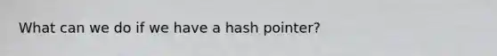 What can we do if we have a hash pointer?