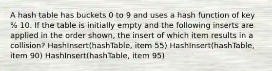 A hash table has buckets 0 to 9 and uses a hash function of key % 10. If the table is initially empty and the following inserts are applied in the order shown, the insert of which item results in a collision? HashInsert(hashTable, item 55) HashInsert(hashTable, item 90) HashInsert(hashTable, item 95)