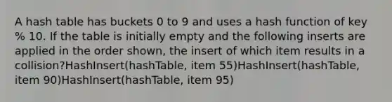 A hash table has buckets 0 to 9 and uses a hash function of key % 10. If the table is initially empty and the following inserts are applied in the order shown, the insert of which item results in a collision?HashInsert(hashTable, item 55)HashInsert(hashTable, item 90)HashInsert(hashTable, item 95)