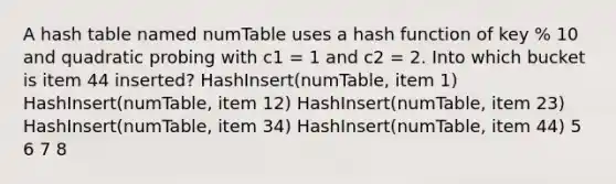 A hash table named numTable uses a hash function of key % 10 and quadratic probing with c1 = 1 and c2 = 2. Into which bucket is item 44 inserted? HashInsert(numTable, item 1) HashInsert(numTable, item 12) HashInsert(numTable, item 23) HashInsert(numTable, item 34) HashInsert(numTable, item 44) 5 6 7 8